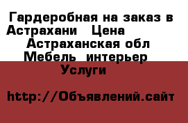 Гардеробная на заказ в Астрахани › Цена ­ 1 000 - Астраханская обл. Мебель, интерьер » Услуги   